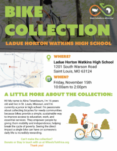 Bike Collection: Where: Ladue Horton Watkins High School 1201 South Warson Road Saint Louis, MO 63124. When: November 15th 10:00am to 2:00 pm. A little more about the collection: Hi! My name is Alina Tenenbaum, I'm 16 years old and live in St. Louis, Missouri, and I'm currently a junior in high school. I'm passionate about collecting bicycles for needy communities because bikes provide a simple, sustainable way to improve access to education, work, and essential services. They empower people by giving them mobility and independence, helping break the cycle of poverty. Seeing the direct impact a single bike can have on someone's daily life is incredibly rewarding. Can’t make the collection? Donate or Stay in touch with us at WheelsToAfrica.org Thank you!