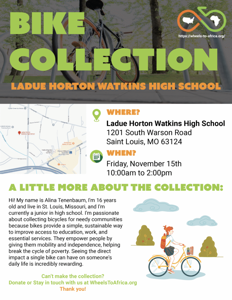 Bike Collection: Where: Ladue Horton Watkins High School 1201 South Warson Road Saint Louis, MO 63124. When: November 15th 10:00am to 2:00 pm. A little more about the collection: Hi! My name is Alina Tenenbaum, I'm 16 years old and live in St. Louis, Missouri, and I'm currently a junior in high school. I'm passionate about collecting bicycles for needy communities because bikes provide a simple, sustainable way to improve access to education, work, and essential services. They empower people by giving them mobility and independence, helping break the cycle of poverty. Seeing the direct impact a single bike can have on someone's daily life is incredibly rewarding. Can’t make the collection? Donate or Stay in touch with us at WheelsToAfrica.org Thank you!